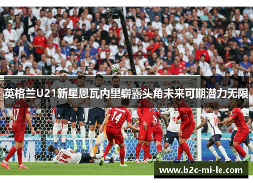 英格兰U21新星恩瓦内里崭露头角未来可期潜力无限