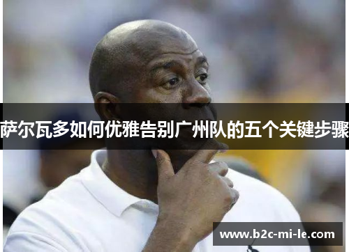 萨尔瓦多如何优雅告别广州队的五个关键步骤