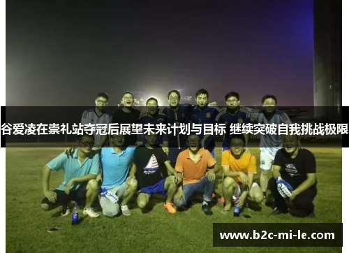 谷爱凌在崇礼站夺冠后展望未来计划与目标 继续突破自我挑战极限