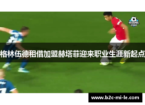 格林伍德租借加盟赫塔菲迎来职业生涯新起点